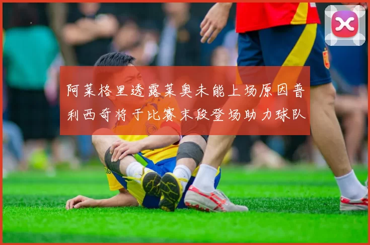 阿莱格里透露莱奥未能上场原因普利西奇将于比赛末段登场助力球队