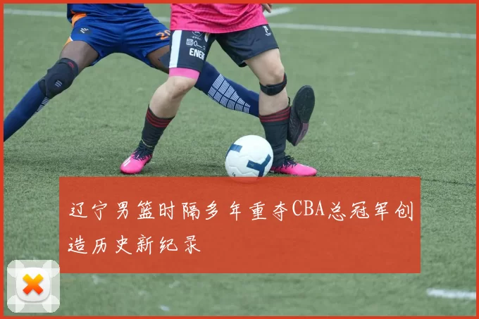 辽宁男篮时隔多年重夺CBA总冠军创造历史新纪录