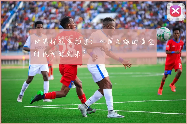 世界杯冠军预言:中国足球的黄金时代何时到来?