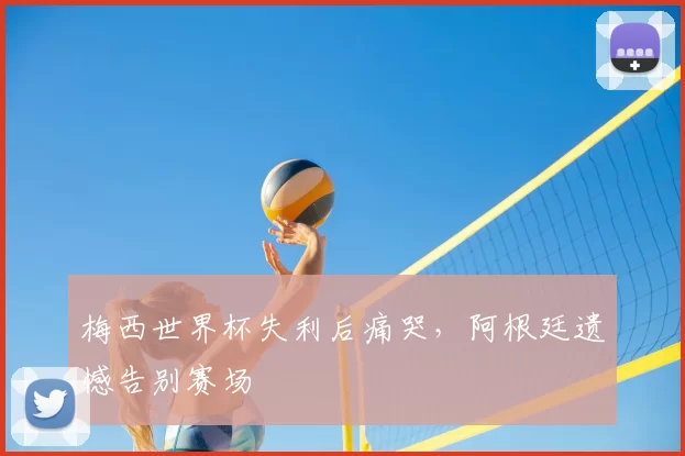 梅西世界杯失利后痛哭,阿根廷遗憾告别赛场