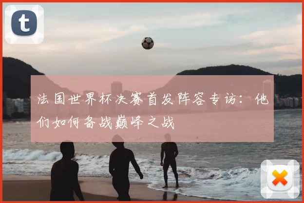 法国世界杯决赛首发阵容专访:他们如何备战巅峰之战