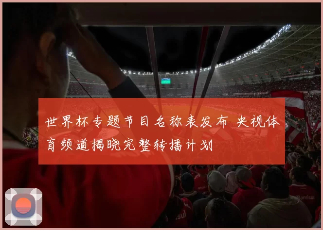 世界杯专题节目名称表发布 央视体育频道揭晓完整转播计划