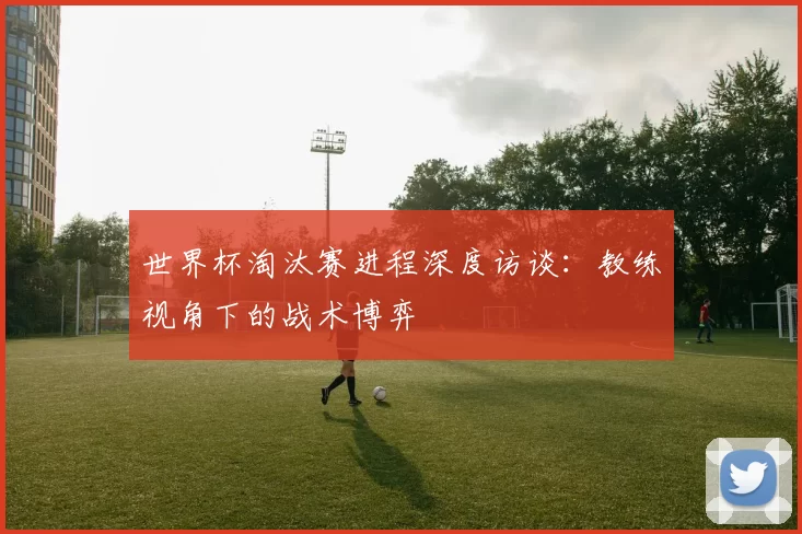 世界杯淘汰赛进程深度访谈:教练视角下的战术博弈