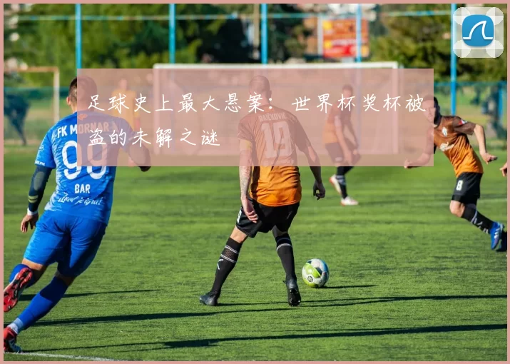 足球史上最大悬案:世界杯奖杯被盗的未解之谜
