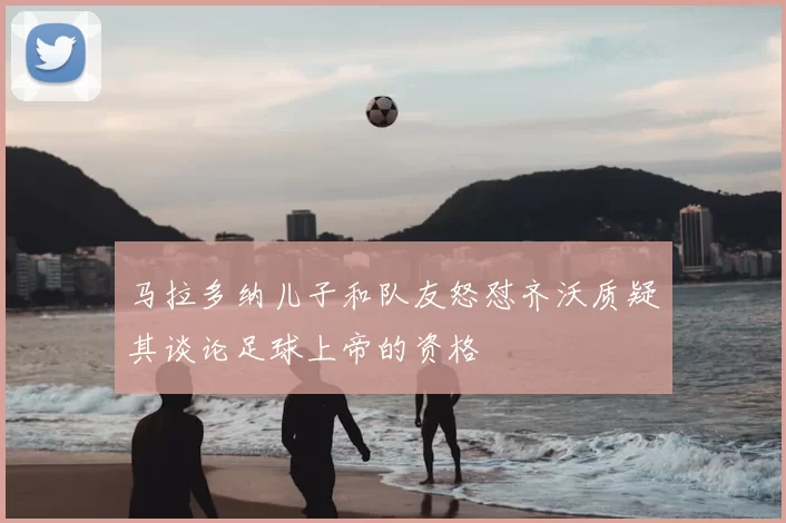 马拉多纳儿子和队友怒怼齐沃质疑其谈论足球上帝的资格