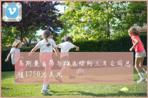 乌斯曼吉昂与雄鹿续约三年合同总值1750万美元