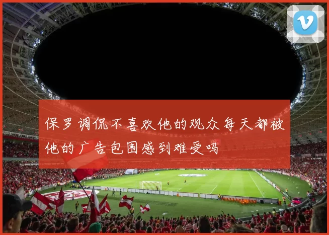 保罗调侃不喜欢他的观众每天都被他的广告包围感到难受吗
