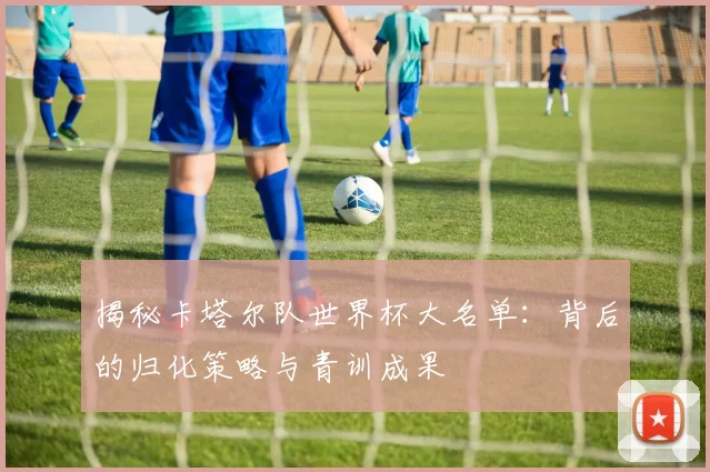 揭秘卡塔尔队世界杯大名单：背后的归化策略与青训成果