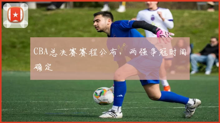 CBA总决赛赛程公布，两强争冠时间确定