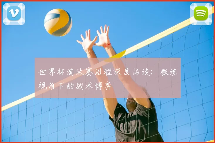 世界杯淘汰赛进程深度访谈：教练视角下的战术博弈