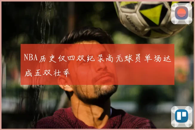 NBA历史仅四双纪录尚无球员单场达成五双壮举