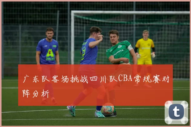 广东队客场挑战四川队CBA常规赛对阵分析