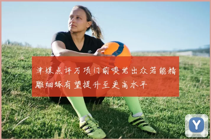 津媒点评万项门前嗅觉出众若能精雕细琢有望提升至更高水平