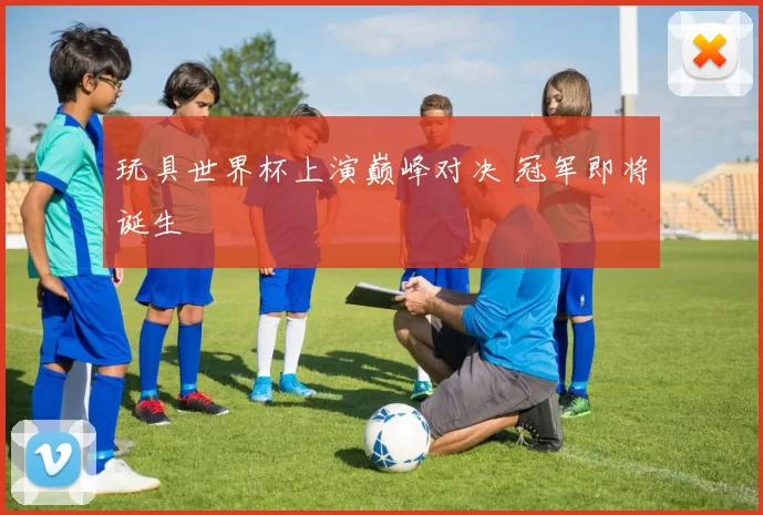 玩具世界杯上演巅峰对决 冠军即将诞生