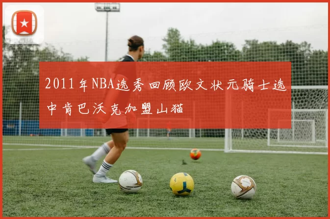 2011年NBA选秀回顾欧文状元骑士选中肯巴沃克加盟山猫