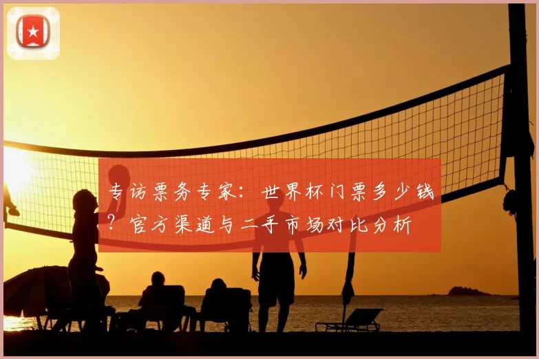 专访票务专家：世界杯门票多少钱？官方渠道与二手市场对比分析