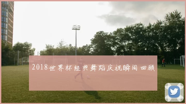 2018世界杯经典舞蹈庆祝瞬间回顾