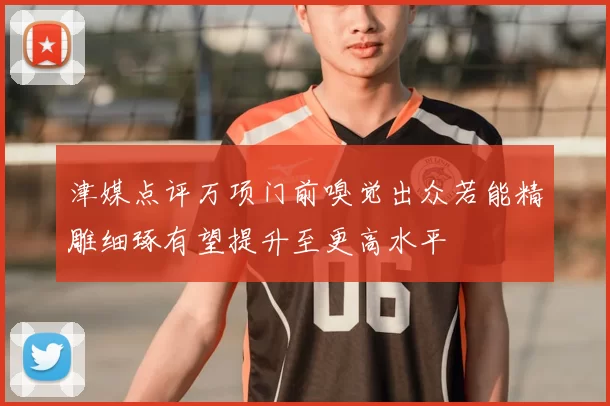 津媒点评万项门前嗅觉出众若能精雕细琢有望提升至更高水平