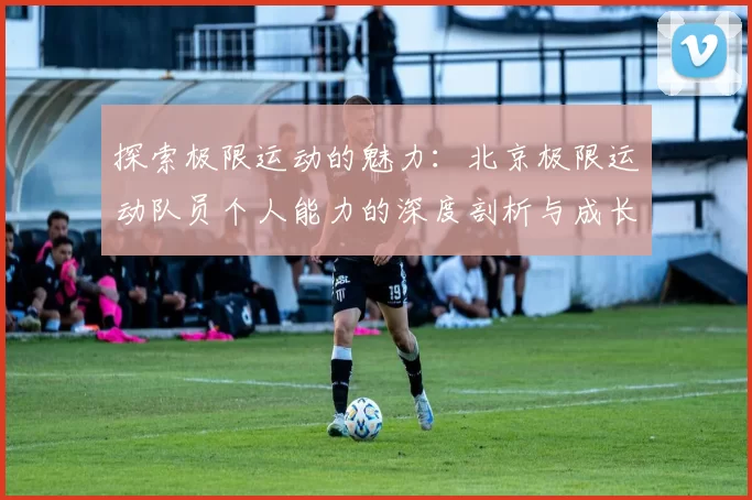 探索极限运动的魅力：北京极限运动队员个人能力的深度剖析与成长之路