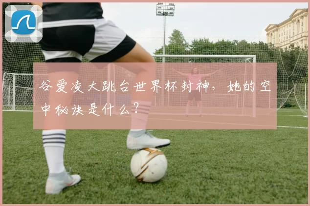谷爱凌大跳台世界杯封神,她的空中秘诀是什么?