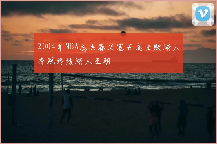 2004年NBA总决赛活塞五虎击败湖人夺冠终结湖人王朝