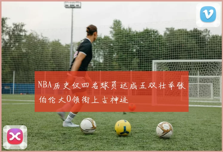 NBA历史仅四名球员达成五双壮举张伯伦大O领衔上古神迹