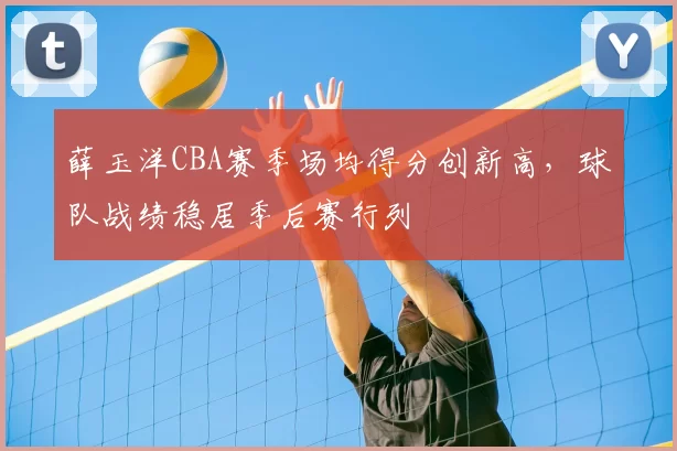 薛玉洋CBA赛季场均得分创新高,球队战绩稳居季后赛行列