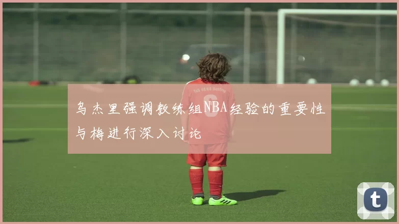 乌杰里强调教练组NBA经验的重要性与梅进行深入讨论