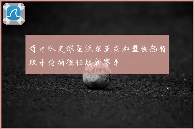 奇才队史球星沃尔正式加盟快船将联手伦纳德征战新赛季