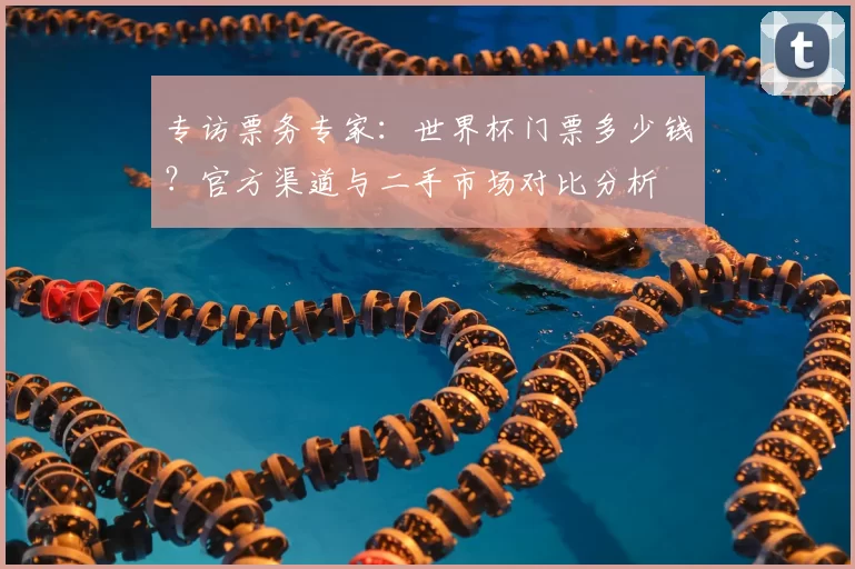 专访票务专家:世界杯门票多少钱?官方渠道与二手市场对比分析