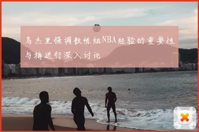 乌杰里强调教练组NBA经验的重要性与梅进行深入讨论