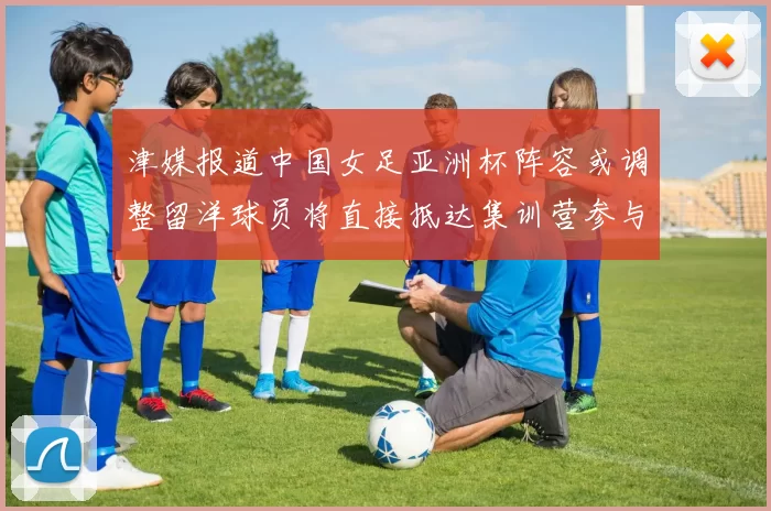 津媒报道中国女足亚洲杯阵容或调整留洋球员将直接抵达集训营参与备战