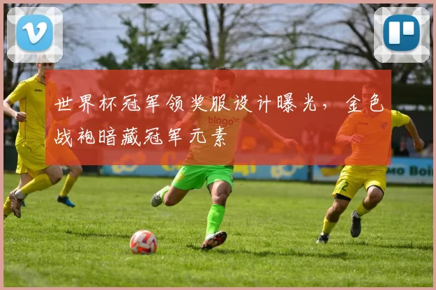 世界杯冠军领奖服设计曝光,金色战袍暗藏冠军元素
