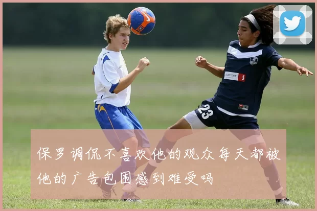 保罗调侃不喜欢他的观众每天都被他的广告包围感到难受吗