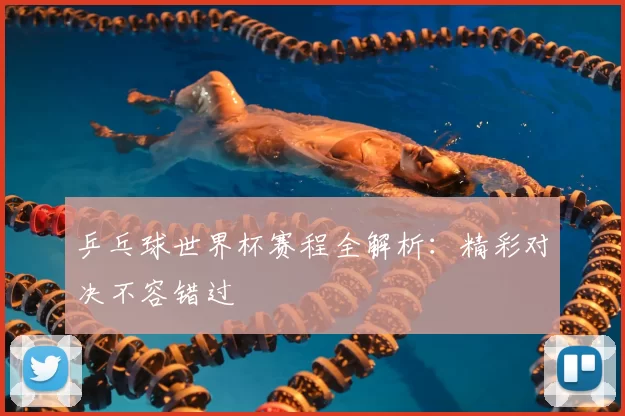 乒乓球世界杯赛程全解析：精彩对决不容错过