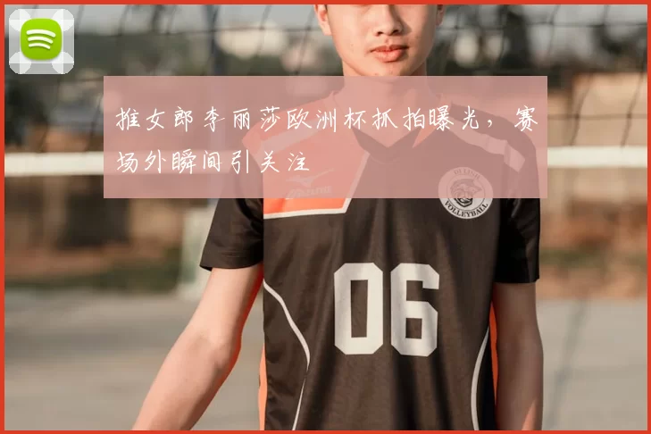推女郎李丽莎欧洲杯抓拍曝光，赛场外瞬间引关注