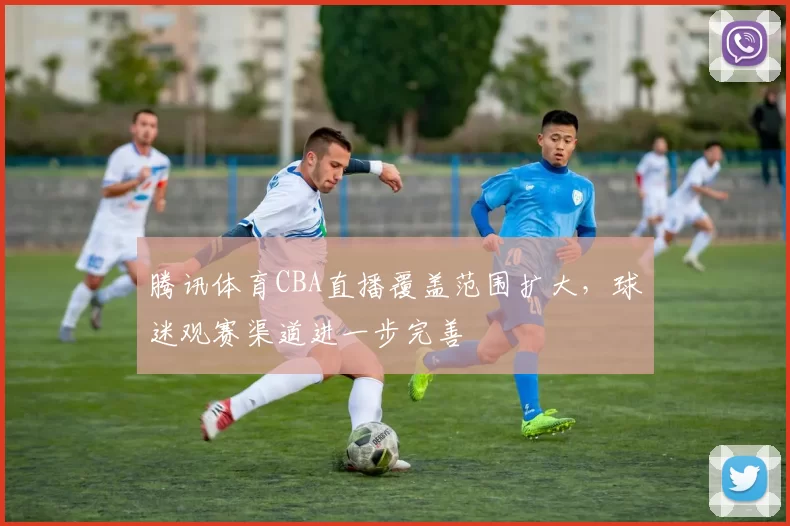 腾讯体育CBA直播覆盖范围扩大,球迷观赛渠道进一步完善