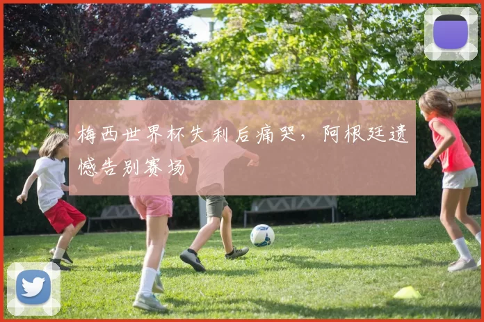梅西世界杯失利后痛哭，阿根廷遗憾告别赛场