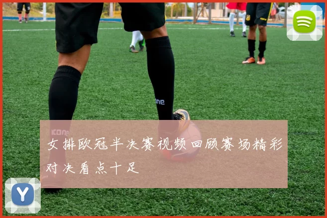女排欧冠半决赛视频回顾赛场精彩对决看点十足