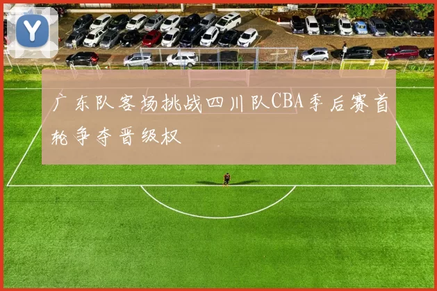 广东队客场挑战四川队CBA季后赛首轮争夺晋级权
