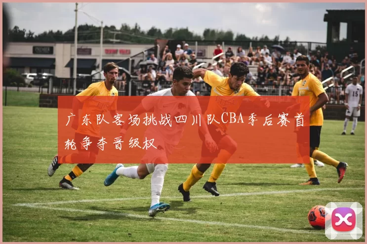 广东队客场挑战四川队CBA季后赛首轮争夺晋级权