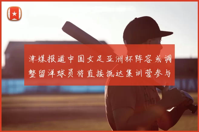 津媒报道中国女足亚洲杯阵容或调整留洋球员将直接抵达集训营参与备战