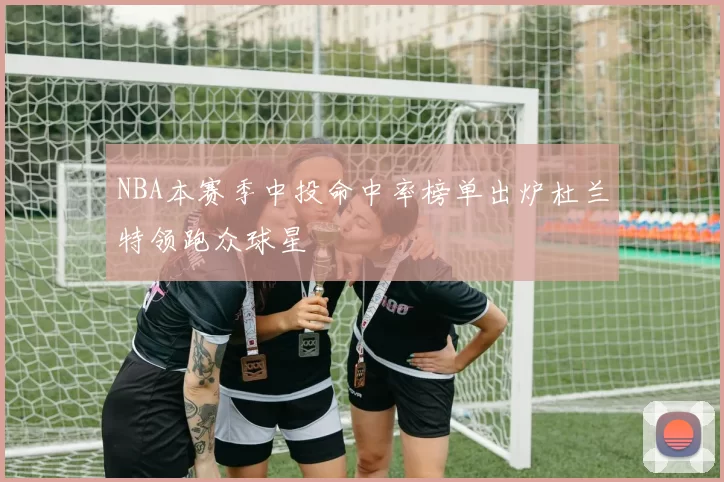NBA本赛季中投命中率榜单出炉杜兰特领跑众球星