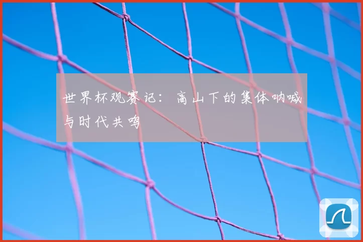 世界杯观赛记：高山下的集体呐喊与时代共鸣