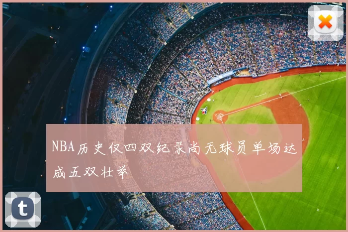 NBA历史仅四双纪录尚无球员单场达成五双壮举